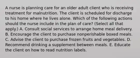 A nurse is planning care for an older adult client who is receiving treatment for malnutrition. The client is scheduled for discharge to his home where he lives alone. Which of the following actions should the nurse include in the plan of care? (Select all that apply.) A. Consult social services to arrange home meal delivery. B. Encourage the client to purchase nonperishable boxed meals. C. Advise the client to purchase frozen fruits and vegetables. D. Recommend drinking a supplement between meals. E. Educate the client on how to read nutrition labels.