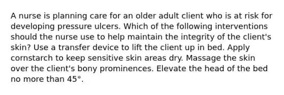 A nurse is planning care for an older adult client who is at risk for developing pressure ulcers. Which of the following interventions should the nurse use to help maintain the integrity of the client's skin? Use a transfer device to lift the client up in bed. Apply cornstarch to keep sensitive skin areas dry. Massage the skin over the client's bony prominences. Elevate the head of the bed no more than 45°.