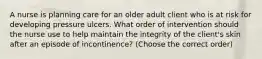 A nurse is planning care for an older adult client who is at risk for developing pressure ulcers. What order of intervention should the nurse use to help maintain the integrity of the client's skin after an episode of incontinence? (Choose the correct order)