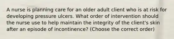 A nurse is planning care for an older adult client who is at risk for developing pressure ulcers. What order of intervention should the nurse use to help maintain the integrity of the client's skin after an episode of incontinence? (Choose the correct order)