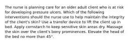 The nurse is planning care for an older adult client who is at risk for developing pressure ulcers. Which of the following interventions should the nurse use to help maintain the integrity of the client's skin? Use a transfer device to lift the client up in bed. Apply cornstarch to keep sensitive skin areas dry. Massage the skin over the client's bony prominences. Elevate the head of the bed no more than 45°.