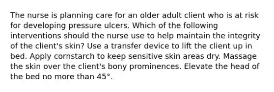 The nurse is planning care for an older adult client who is at risk for developing pressure ulcers. Which of the following interventions should the nurse use to help maintain the integrity of the client's skin? Use a transfer device to lift the client up in bed. Apply cornstarch to keep sensitive skin areas dry. Massage the skin over the client's bony prominences. Elevate the head of the bed no more than 45°.