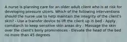 A nurse is planning care for an older adult client who is at risk for developing pressure ulcers. Which of the following interventions should the nurse use to help maintain the integrity of the client's skin? - Use a transfer device to lift the client up in bed - Apply cornstarch to keep sensitive skin areas dry - Massage the skin over the client's bony prominences - Elevate the head of the bed no more than 45 degrees