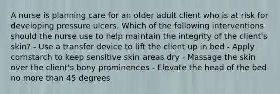 A nurse is planning care for an older adult client who is at risk for developing pressure ulcers. Which of the following interventions should the nurse use to help maintain the integrity of the client's skin? - Use a transfer device to lift the client up in bed - Apply cornstarch to keep sensitive skin areas dry - Massage the skin over the client's bony prominences - Elevate the head of the bed no more than 45 degrees