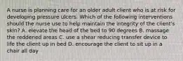 A nurse is planning care for an older adult client who is at risk for developing pressure ulcers. Which of the following interventions should the nurse use to help maintain the integrity of the client's skin? A. elevate the head of the bed to 90 degrees B. massage the reddened areas C. use a shear reducing transfer device to life the client up in bed D. encourage the client to sit up in a chair all day