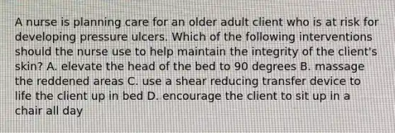 A nurse is planning care for an older adult client who is at risk for developing pressure ulcers. Which of the following interventions should the nurse use to help maintain the integrity of the client's skin? A. elevate the head of the bed to 90 degrees B. massage the reddened areas C. use a shear reducing transfer device to life the client up in bed D. encourage the client to sit up in a chair all day