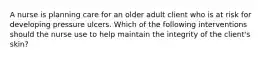 A nurse is planning care for an older adult client who is at risk for developing pressure ulcers. Which of the following interventions should the nurse use to help maintain the integrity of the client's skin?