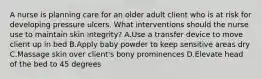 A nurse is planning care for an older adult client who is at risk for developing pressure ulcers. What interventions should the nurse use to maintain skin integrity? A.Use a transfer device to move client up in bed B.Apply baby powder to keep sensitive areas dry C.Massage skin over client's bony prominences D.Elevate head of the bed to 45 degrees