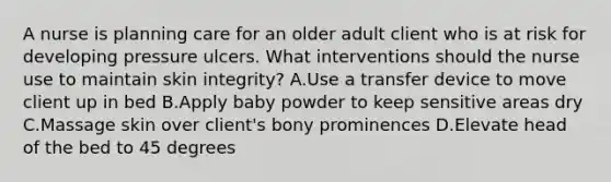 A nurse is planning care for an older adult client who is at risk for developing pressure ulcers. What interventions should the nurse use to maintain skin integrity? A.Use a transfer device to move client up in bed B.Apply baby powder to keep sensitive areas dry C.Massage skin over client's bony prominences D.Elevate head of the bed to 45 degrees