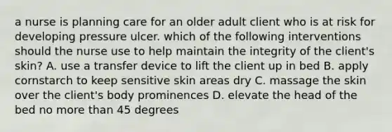 a nurse is planning care for an older adult client who is at risk for developing pressure ulcer. which of the following interventions should the nurse use to help maintain the integrity of the client's skin? A. use a transfer device to lift the client up in bed B. apply cornstarch to keep sensitive skin areas dry C. massage the skin over the client's body prominences D. elevate the head of the bed no more than 45 degrees