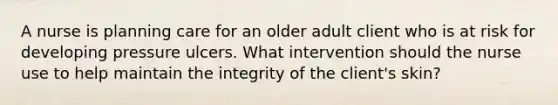 A nurse is planning care for an older adult client who is at risk for developing pressure ulcers. What intervention should the nurse use to help maintain the integrity of the client's skin?