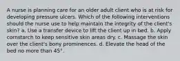 A nurse is planning care for an older adult client who is at risk for developing pressure ulcers. Which of the following interventions should the nurse use to help maintain the integrity of the client's skin? a. Use a transfer device to lift the client up in bed. b. Apply cornstarch to keep sensitive skin areas dry. c. Massage the skin over the client's bony prominences. d. Elevate the head of the bed no more than 45°.