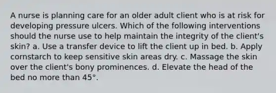 A nurse is planning care for an older adult client who is at risk for developing pressure ulcers. Which of the following interventions should the nurse use to help maintain the integrity of the client's skin? a. Use a transfer device to lift the client up in bed. b. Apply cornstarch to keep sensitive skin areas dry. c. Massage the skin over the client's bony prominences. d. Elevate the head of the bed no more than 45°.