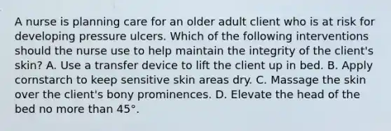 A nurse is planning care for an older adult client who is at risk for developing pressure ulcers. Which of the following interventions should the nurse use to help maintain the integrity of the client's skin? A. Use a transfer device to lift the client up in bed. B. Apply cornstarch to keep sensitive skin areas dry. C. Massage the skin over the client's bony prominences. D. Elevate the head of the bed no more than 45°.