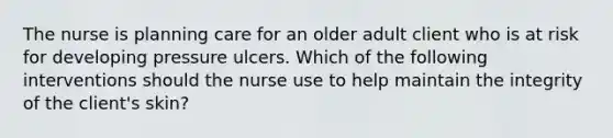 The nurse is planning care for an older adult client who is at risk for developing pressure ulcers. Which of the following interventions should the nurse use to help maintain the integrity of the client's skin?