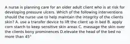 A nurse is planning care for an older adult client who is at risk for developing pressure ulcers. Which of the following interventions should the nurse use to help maintain the integrity of the clients skin? A. use a transfer device to lift the client up in bed B. apply corn starch to keep sensitive skin areas C. massage the skin over the clients bony prominences D.elevate the head of the bed no more than 45°