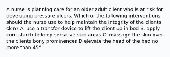 A nurse is planning care for an older adult client who is at risk for developing pressure ulcers. Which of the following interventions should the nurse use to help maintain the integrity of the clients skin? A. use a transfer device to lift the client up in bed B. apply corn starch to keep sensitive skin areas C. massage the skin over the clients bony prominences D.elevate the head of the bed no more than 45°