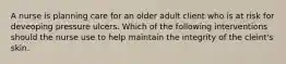 A nurse is planning care for an older adult client who is at risk for deveoping pressure ulcers. Which of the following interventions should the nurse use to help maintain the integrity of the cleint's skin.