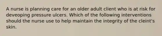 A nurse is planning care for an older adult client who is at risk for deveoping pressure ulcers. Which of the following interventions should the nurse use to help maintain the integrity of the cleint's skin.