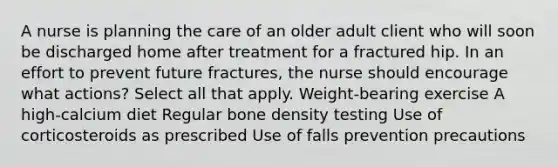 A nurse is planning the care of an older adult client who will soon be discharged home after treatment for a fractured hip. In an effort to prevent future fractures, the nurse should encourage what actions? Select all that apply. Weight-bearing exercise A high-calcium diet Regular bone density testing Use of corticosteroids as prescribed Use of falls prevention precautions