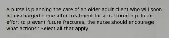 A nurse is planning the care of an older adult client who will soon be discharged home after treatment for a fractured hip. In an effort to prevent future fractures, the nurse should encourage what actions? Select all that apply.