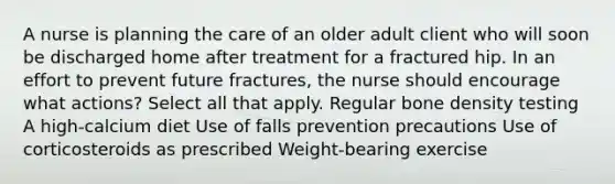 A nurse is planning the care of an older adult client who will soon be discharged home after treatment for a fractured hip. In an effort to prevent future fractures, the nurse should encourage what actions? Select all that apply. Regular bone density testing A high-calcium diet Use of falls prevention precautions Use of corticosteroids as prescribed Weight-bearing exercise