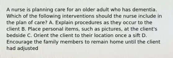 A nurse is planning care for an older adult who has dementia. Which of the following interventions should the nurse include in the plan of care? A. Explain procedures as they occur to the client B. Place personal items, such as pictures, at the client's bedside C. Orient the client to their location once a sift D. Encourage the family members to remain home until the client had adjusted