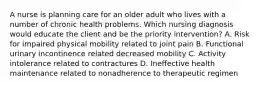 A nurse is planning care for an older adult who lives with a number of chronic health problems. Which nursing diagnosis would educate the client and be the priority intervention? A. Risk for impaired physical mobility related to joint pain B. Functional urinary incontinence related decreased mobility C. Activity intolerance related to contractures D. Ineffective health maintenance related to nonadherence to therapeutic regimen