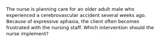 The nurse is planning care for an older adult male who experienced a cerebrovascular accident several weeks ago. Because of expressive aphasia, the client often becomes frustrated with the nursing staff. Which intervention should the nurse implement?