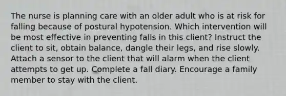 The nurse is planning care with an older adult who is at risk for falling because of postural hypotension. Which intervention will be most effective in preventing falls in this client? Instruct the client to sit, obtain balance, dangle their legs, and rise slowly. Attach a sensor to the client that will alarm when the client attempts to get up. Complete a fall diary. Encourage a family member to stay with the client.