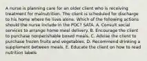 A nurse is planning care for an older client who is receiving treatment for malnutrition. The client is scheduled for discharge to his home where he lives alone. Which of the following actions should the nurse include in the POC? SATA. A. Consult social services to arrange home meal delivery. B. Encourage the client to purchase nonperishable boxed meals. C. Advise the client to purchase frozen fruits and vegetables. D. Recommend drinking a supplement between meals. E. Educate the client on how to read nutrition labels