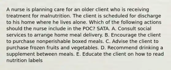 A nurse is planning care for an older client who is receiving treatment for malnutrition. The client is scheduled for discharge to his home where he lives alone. Which of the following actions should the nurse include in the POC? SATA. A. Consult social services to arrange home meal delivery. B. Encourage the client to purchase nonperishable boxed meals. C. Advise the client to purchase frozen fruits and vegetables. D. Recommend drinking a supplement between meals. E. Educate the client on how to read nutrition labels