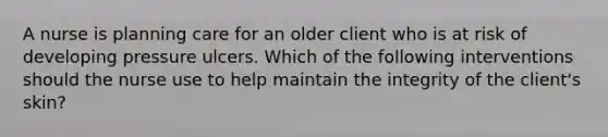 A nurse is planning care for an older client who is at risk of developing pressure ulcers. Which of the following interventions should the nurse use to help maintain the integrity of the client's skin?