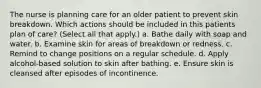 The nurse is planning care for an older patient to prevent skin breakdown. Which actions should be included in this patients plan of care? (Select all that apply.) a. Bathe daily with soap and water. b. Examine skin for areas of breakdown or redness. c. Remind to change positions on a regular schedule. d. Apply alcohol-based solution to skin after bathing. e. Ensure skin is cleansed after episodes of incontinence.