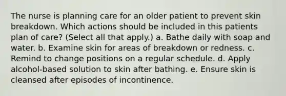 The nurse is planning care for an older patient to prevent skin breakdown. Which actions should be included in this patients plan of care? (Select all that apply.) a. Bathe daily with soap and water. b. Examine skin for areas of breakdown or redness. c. Remind to change positions on a regular schedule. d. Apply alcohol-based solution to skin after bathing. e. Ensure skin is cleansed after episodes of incontinence.