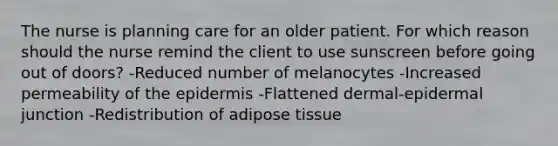 The nurse is planning care for an older patient. For which reason should the nurse remind the client to use sunscreen before going out of doors? -Reduced number of melanocytes -Increased permeability of the epidermis -Flattened dermal-epidermal junction -Redistribution of adipose tissue