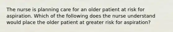 The nurse is planning care for an older patient at risk for aspiration. Which of the following does the nurse understand would place the older patient at greater risk for aspiration?