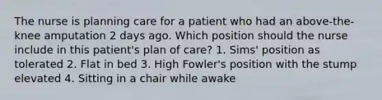 The nurse is planning care for a patient who had an above-the-knee amputation 2 days ago. Which position should the nurse include in this patient's plan of care? 1. Sims' position as tolerated 2. Flat in bed 3. High Fowler's position with the stump elevated 4. Sitting in a chair while awake