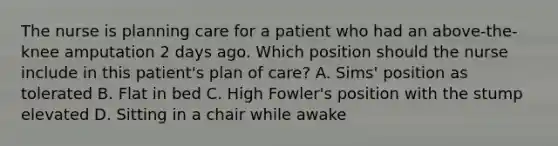 The nurse is planning care for a patient who had an above-the-knee amputation 2 days ago. Which position should the nurse include in this patient's plan of care? A. Sims' position as tolerated B. Flat in bed C. High Fowler's position with the stump elevated D. Sitting in a chair while awake