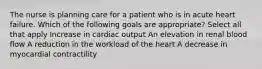 The nurse is planning care for a patient who is in acute heart failure. Which of the following goals are appropriate? Select all that apply Increase in cardiac output An elevation in renal blood flow A reduction in the workload of the heart A decrease in myocardial contractility