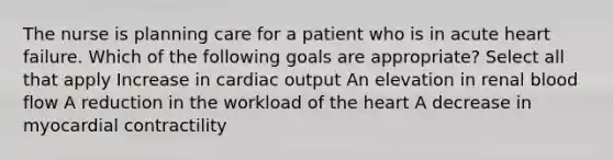 The nurse is planning care for a patient who is in acute heart failure. Which of the following goals are appropriate? Select all that apply Increase in cardiac output An elevation in renal blood flow A reduction in the workload of the heart A decrease in myocardial contractility