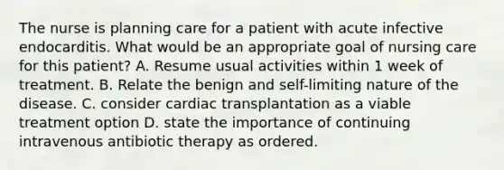 The nurse is planning care for a patient with acute infective endocarditis. What would be an appropriate goal of nursing care for this patient? A. Resume usual activities within 1 week of treatment. B. Relate the benign and self-limiting nature of the disease. C. consider cardiac transplantation as a viable treatment option D. state the importance of continuing intravenous antibiotic therapy as ordered.