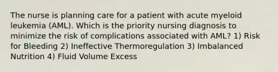 The nurse is planning care for a patient with acute myeloid leukemia (AML). Which is the priority nursing diagnosis to minimize the risk of complications associated with AML? 1) Risk for Bleeding 2) Ineffective Thermoregulation 3) Imbalanced Nutrition 4) Fluid Volume Excess