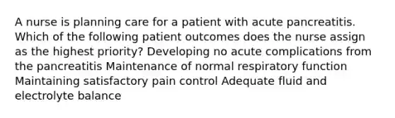 A nurse is planning care for a patient with acute pancreatitis. Which of the following patient outcomes does the nurse assign as the highest priority? Developing no acute complications from the pancreatitis Maintenance of normal respiratory function Maintaining satisfactory pain control Adequate fluid and electrolyte balance