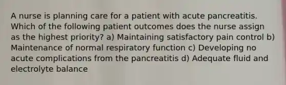 A nurse is planning care for a patient with acute pancreatitis. Which of the following patient outcomes does the nurse assign as the highest priority? a) Maintaining satisfactory pain control b) Maintenance of normal respiratory function c) Developing no acute complications from the pancreatitis d) Adequate fluid and electrolyte balance