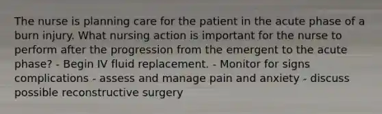 The nurse is planning care for the patient in the acute phase of a burn injury. What nursing action is important for the nurse to perform after the progression from the emergent to the acute phase? - Begin IV fluid replacement. - Monitor for signs complications - assess and manage pain and anxiety - discuss possible reconstructive surgery