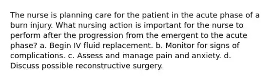 The nurse is planning care for the patient in the acute phase of a burn injury. What nursing action is important for the nurse to perform after the progression from the emergent to the acute phase? a. Begin IV fluid replacement. b. Monitor for signs of complications. c. Assess and manage pain and anxiety. d. Discuss possible reconstructive surgery.