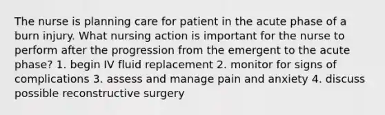 The nurse is planning care for patient in the acute phase of a burn injury. What nursing action is important for the nurse to perform after the progression from the emergent to the acute phase? 1. begin IV fluid replacement 2. monitor for signs of complications 3. assess and manage pain and anxiety 4. discuss possible reconstructive surgery