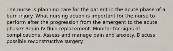 The nurse is planning care for the patient in the acute phase of a burn injury. What nursing action is important for the nurse to perform after the progression from the emergent to the acute phase? Begin IV fluid replacement. Monitor for signs of complications. Assess and manage pain and anxiety. Discuss possible reconstructive surgery.