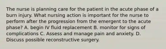 The nurse is planning care for the patient in the acute phase of a burn injury. What nursing action is important for the nurse to perform after the progression from the emergent to the acute phase? A. begin IV fluid replacement B. monitor for signs of complications C. Assess and manage pain and anxiety. D. Discuss possible reconstructive surgery.